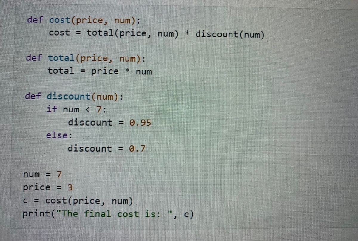 def cost(price, num):
cost = total(price, num) * discount(num)
def total (price, num):
total = price * num
def discount(num):
if num < 7:
discount = 0.95
else:
discount = 0.7
num = 7
price = 3
c = cost(price, num)
print("The final cost is: ", c)
%3D
