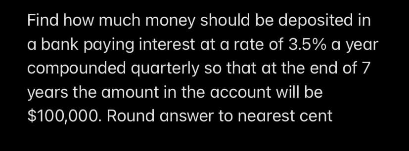 Find how much money should be deposited in
a bank paying interest at a rate of 3.5% a year
compounded quarterly so that at the end of 7
years the amount in the account will be
$100,000. Round answer to nearest cent
