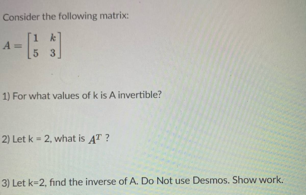 Consider the following matrix:
1 k
A =
%3D
5 3.
1) For what values of k is A invertible?
2) Let k = 2, what is AT ?
3) Let k=2, find the inverse of A. Do Not use Desmos. Show work.
