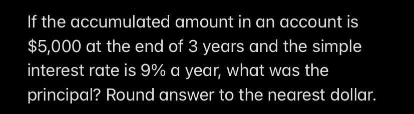 If the accumulated amount in an account is
$5,000 at the end of 3 years and the simple
interest rate is 9% a year, what was the
principal? Round answer to the nearest dollar.
