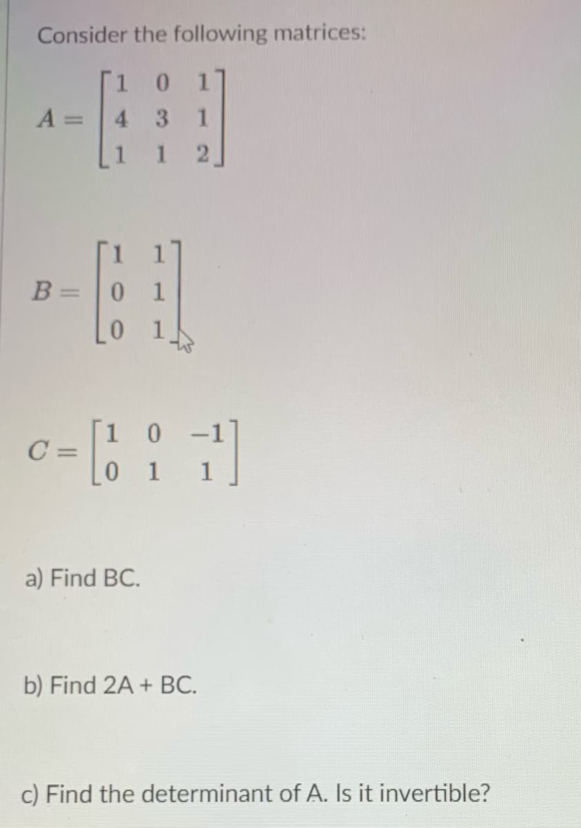 Consider the following matrices:
1 0
17
A:
4 3
%3D
1 2
B =
0 1
[1 0
C:
0 1
-1
%3D
a) Find BC.
b) Find 2A + BC.
c) Find the determinant of A. Is it invertible?
