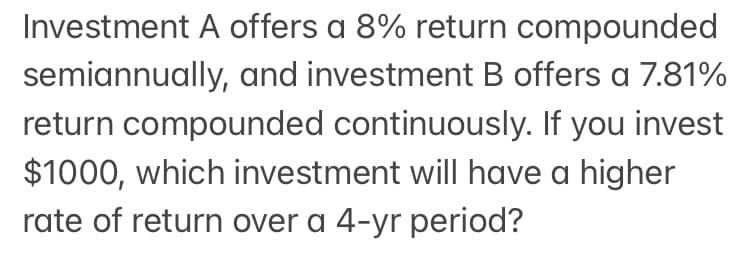 Investment A offers a 8% return compounded
semiannually, and investment B offers a 7.81%
return compounded continuously. If you invest
$1000, which investment will have a higher
rate of return over a 4-yr period?
