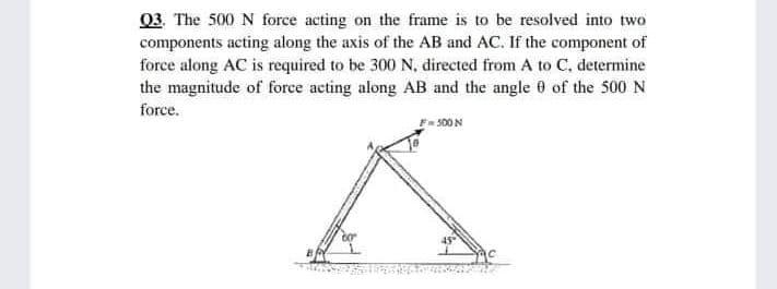 03. The 500 N force acting on the frame is to be resolved into two
components acting along the axis of the AB and AC. If the component of
force along AC is required to be 300 N, directed from A to C, determine
the magnitude of force acting along AB and the angle 0 of the 500 N
force.
- 500N
