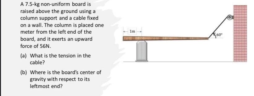 A 7.5-kg non-uniform board is
raised above the ground using a
column support and a cable fixed
on a wall. The column is placed one
meter from the left end of the
board, and it exerts an upward
force of 56N.
(a) What is the tension in the
cable?
(b) Where is the board's center of
gravity with respect to its
leftmost end?
1m
60°