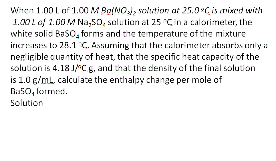 When 1.00 L of 1.00 M Ba(NO,), solution at 25.0°C is mixed with
1.00 L of 1.00 M Na,SO, solution at 25 °C in a calorimeter, the
white solid BaSO, forms and the temperature of the mixture
increases to 28.1 °C. Assuming that the calorimeter absorbs only a
negligible quantity of heat, that the specific heat capacity of the
solution is 4.18 J/°C g, and that the density of the final solution
is 1.0 g/mL, calculate the enthalpy change per mole of
BaSO4
formed.
Solution
