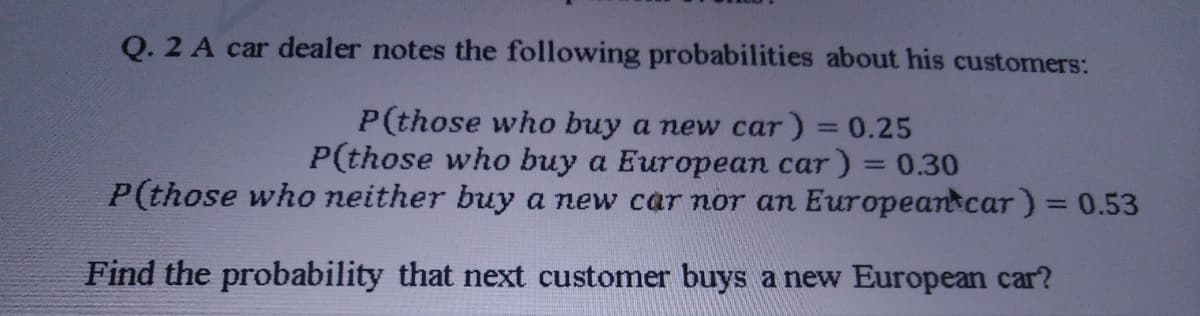 Q. 2 A car dealer notes the following probabilities about his customers:
P(those who buy a new car) = 0.25
P(those who buy a European car) = 0.30
P(those who neither buy a new car nor an Europeankcar) = 0.53
%3D
Find the probability that next customer buys a new European car?
