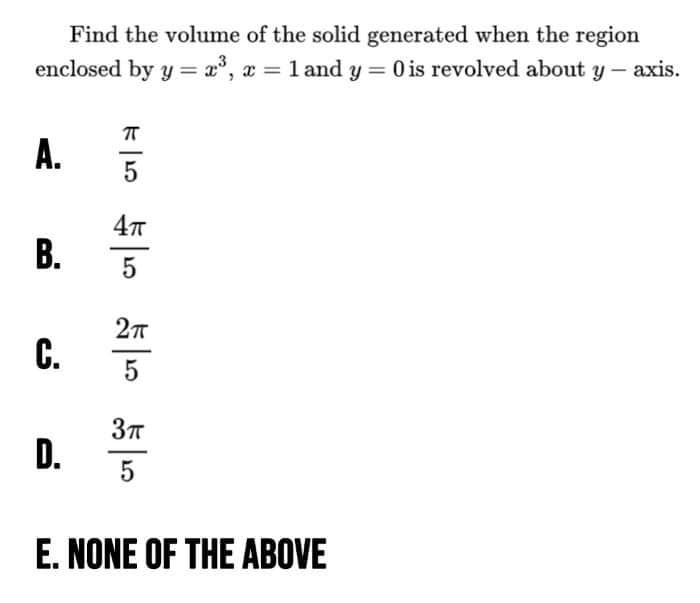 Find the volume of the solid generated when the region
enclosed by y = x, x 1 and y 0 is revolved about y - axis.
%3D
A.
5
5
C.
D.
5
E. NONE OF THE ABOVE
B.
