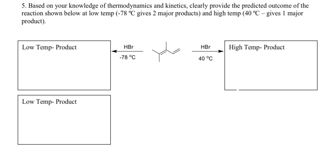 5. Based on your knowledge of thermodynamics and kinetics, clearly provide the predicted outcome of the
reaction shown below at low temp (-78 °C gives 2 major products) and high temp (40 °C - gives 1 major
product).
Low Temp- Product
Low Temp- Product
HBr
-78 °C
HBr
40 °C
High Temp- Product