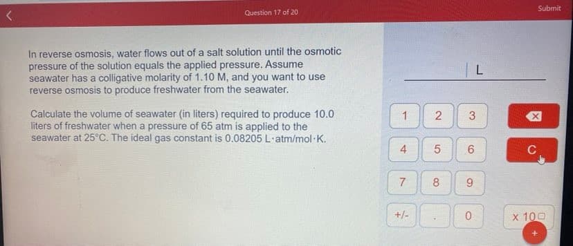 Submit
Question 17 of 20
In reverse osmosis, water flows out of a salt solution until the osmotic
pressure of the solution equals the applied pressure. Assume
seawater has a colligative molarity of 1.10 M, and you want to use
reverse osmosis to produce freshwater from the seawater.
Calculate the volume of seawater (in liters) required to produce 10.0
liters of freshwater when a pressure of 65 atm is applied to the
seawater at 25°C. The ideal gas constant is 0.08205 L·atm/mol K.
1
3
C
8
+/-
x 100
2.
4-
7.
