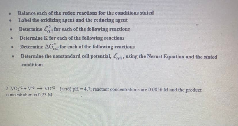 Balance each of the redox reactions for the conditions stated
Label the oxidizing agent and the reducing agent
Determine En for each of the following reactions
Determine K for each of the following reactions
Determine AG for each of the following reactions
cell
Determine the nonstandard cell potential, , using the Nernst Equation and the stated
conditions
2. VO22 + V*3 → vo2 (acid) pH = 4.7; reactant concentrations are 0.0056 M and the product
concentration is 0.23 M
