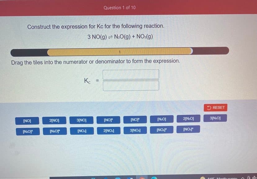 Question 1 of 10
Construct the expression for Kc for the following reaction.
3 NO(g) = NO(g) + NO:(g)
Drag the tiles into the numerator or denominator to form the expression.
Kc
!3!
5 RESET
2[NO]
3[NO]
[NOJF
[NOr
[N:O]
2[N:O]
3[N:O]
[NO]
[N:O]F
[N:O]"
[NO:]
2[NO:]
[NO:
[NO:J
FONIE
DARrAMocthr cunny
