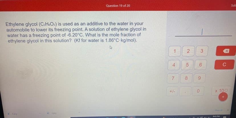 Question 19 of 20
Sub
Ethylene glycol (C:H.O2) is used as an additive to the water in your
automobile to lower its freezing point. A solution of ethylene glycol in
water has a freezing point of -6.20°C. What is the mole fraction of
ethylene glycol in this solution? (Kf for water is 1.86°C kg/mol).
1
3
6.
C
7
8
+/-
0.
x 100
Shie al
943 PM
