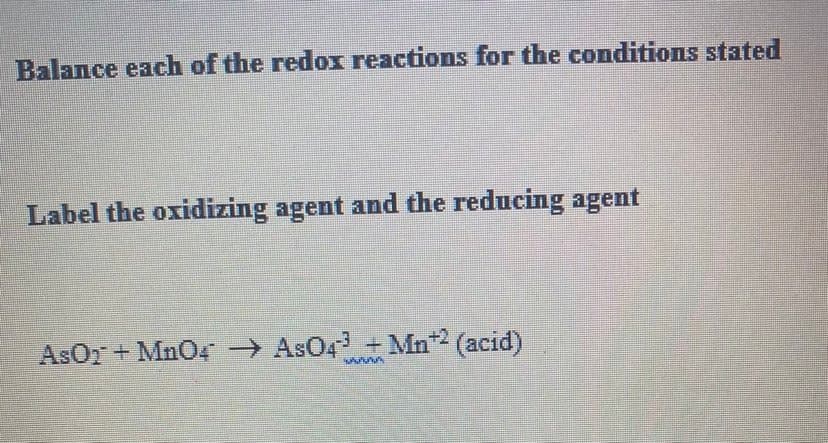 Balance each of the redox reactions for the conditions stated
Label the oxidizing agent and the reducing agent
AsOr + MnO4 → AsO4 +Mn2 (acid)
