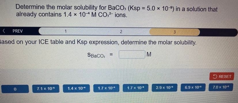 Determine the molar solubility for BaCOs (Ksp = 5.0 × 10 º) in a solution that
already contains 1.4 x 10 M CO,² ions.
PREV
1
2
3
Sased on your ICE table and Ksp expression, determine the molar solubility.
SBaCo, =
M
5 RESET
7.1 x 105
1.4 x 104
1.7 x 10
1.7 x 10
2.9 x 105
6.9 x 105
7.0 x 10

