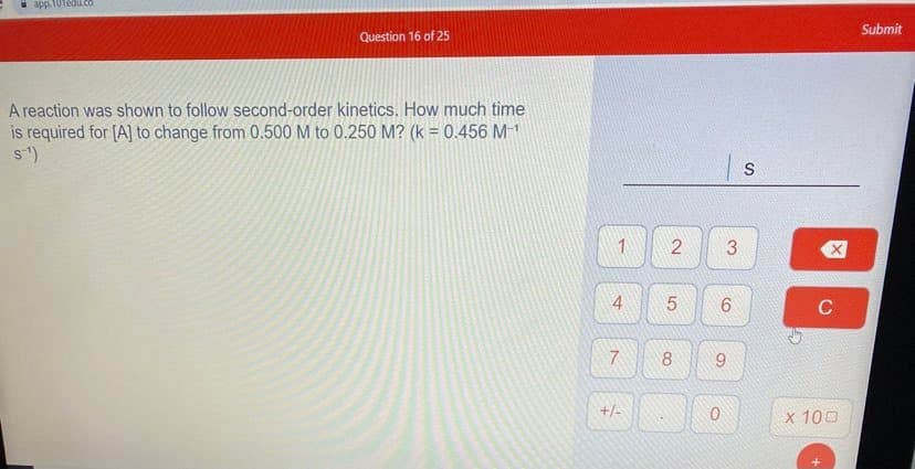 app.
ledu.co
Submit
Question 16 of 25
A reaction was shown to follow second-order kinetics. How much time
is required for [A] to change from 0.500 M to 0.250 M? (k = 0.456 M1
s)
2
6
C
7.
8.
9.
/+
x 100
4.
