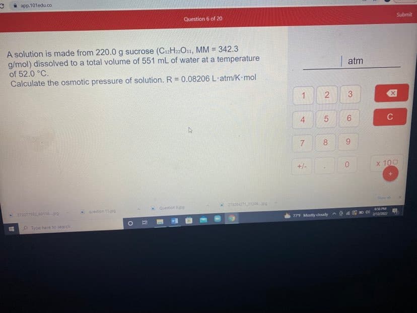 i app.101edu.co
Question 6 of 20
Submit
A solution is made from 220.0 g sucrose (C12H»O11, MM = 342.3
g/mol) dissolved to a total volume of 551 mL of water at a temperature
atm
of 52.0 °C.
Calculate the osmotic pressure of solution.R= 0.08206 L·atm/K-mol
1
3
4
9.
+/-
x 100
Showal
Question 8pg
27207792011jpg
-Question 15jpg
656 PM
77F Mostly coudy a
2/12/202
O Type here to search
