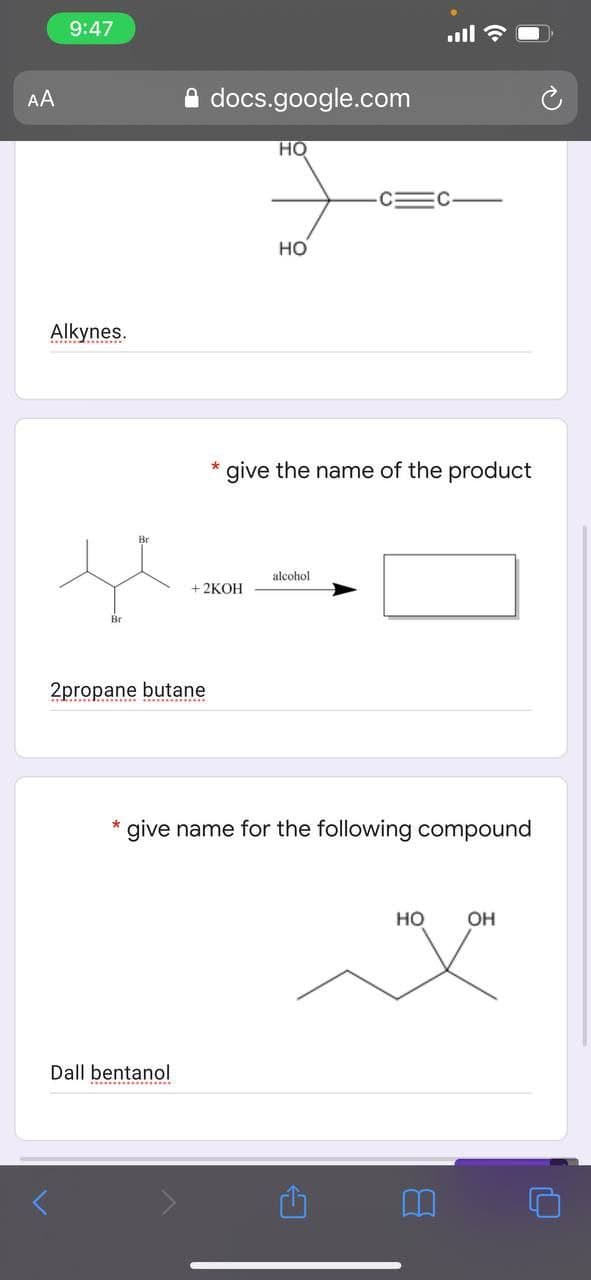 9:47
ull
AA
A docs.google.com
HO
C=C
Но
Alkynes.
give the name of the product
Br
alcohol
+2КОН
Br
2propane
butane
*give name for the following compound
но
OH
Dall bentanol
