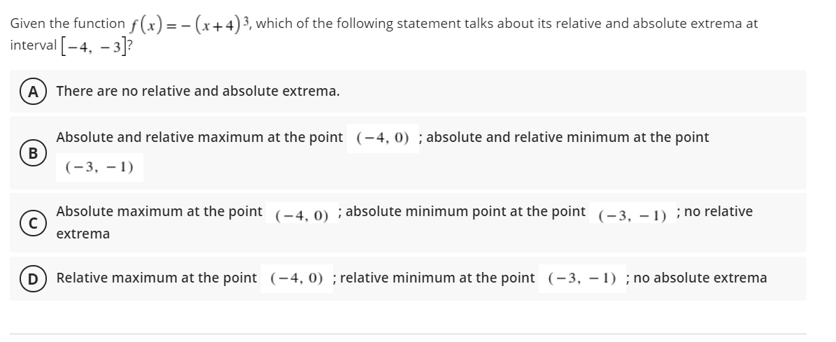 Given the function f(x) = - (x+4)3, which of the following statement talks about its relative and absolute extrema at
interval -4, - 3]?
A
There are no relative and absolute extrema.
Absolute and relative maximum at the point (-4, 0) ; absolute and relative minimum at the point
В
(-3, – 1)
Absolute maximum at the point (-4, 0) ; absolute minimum point at the point (-3, – 1) ; no relative
extrema
Relative maximum at the point (-4, 0) ; relative minimum at the point (-3, - 1) ; no absolute extrema
