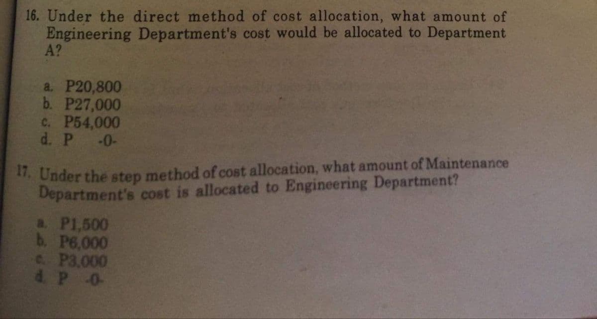 16. Under the direct method of cost allocation, what amount of
Engineering Department's cost would be allocated to Department
A?
a. P20,800
b. P27,000
C. P54,000
d. P -0-
1. Under the step method of cost allocation, what amount of Maintenance
Department's cost is allocated to Engineering Department?
a. P1,500
b. P6,000
c. P3.000
d. P 0-
