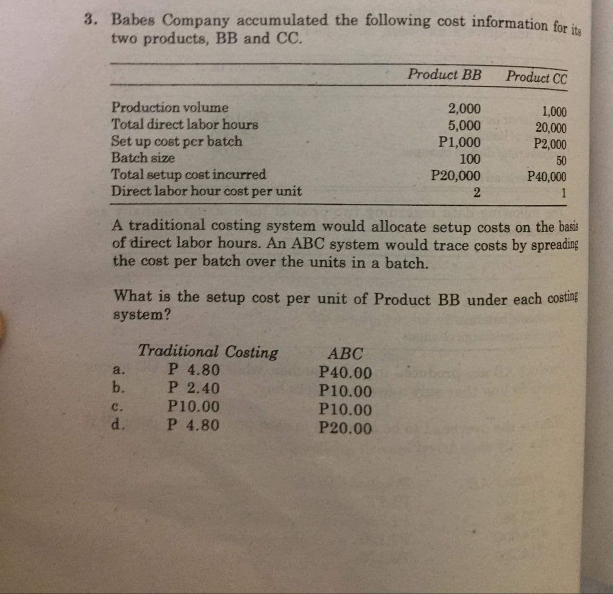 3. Babes Company accumulated the following cost information for it
two products, BB and CC.
Product BB
Product CC
Production volume
Total direct labor hours
2,000
5,000
P1,000
1,000
20,000
P2,000
Set up cost per batch
Batch size
100
50
Total setup cost incurred
Direct labor hour cost per unit
P20,000
P40,000
2
1
A traditional costing system would allocate setup costs on the basis
of direct labor hours. An ABC system would trace costs by spreading
the cost per batch over the units in a batch.
What is the setup cost per unit of Product BB under each costing
system?
Traditional Costing
P 4.80
P 2.40
P10.00
P 4.80
АВС
P40.00
P10.00
P10.00
P20.00
a.
b.
c.
d.
