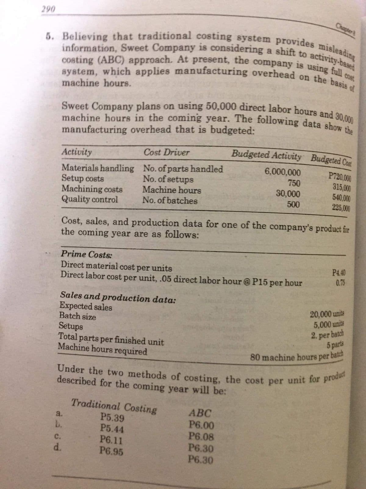 Under the two methods of costing, the cost per unit for product
system, which applies manufacturing overhead on the basis of
5. Believing that traditional costing system provides misleading
Sweet Company plans on using 50,000 direct labor hours and 30,000
machine hours in the coming year. The following data show the
information, Sweet Company is considering a shift to activity-based
costing (ABC) approach. At present, the company is using full cost
290
Chapter
machine hours.
manufacturing overhead that is budgeted:
Activity
Cost Driver
Budgeted Activity Budgeted Con
Materials handling No.of parts handled
Setup costs
Machining costs
Quality control
6,000,000
P720,000
315,000
No. of setups
750
30,000
Machine hours
No. of batches
540,000
500
225,000
Cost, sales, and production data for one of the company's product for
the coming year are as follows:
Prime Costs:
Direct material cost per units
Direct labor cost per unit, .05 direct labor hour @ P15 per hour
P440
0.75
Sales and production data:
Expected sales
Batch size
Setups
Total parts per finished unit
Machine hours required
20,000 units
5,000 units
2. per batch
5 parts
batch
80 machine hours per
described for the coming year will be:
Traditional Costing
P5.39
P5.44
P6.11
P6.95
АВС
P6.00
P6.08
P6.30
P6.30
a.
b.
с.
d.
