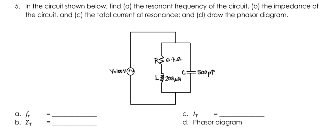 5. In the circuit shown below, find (a) the resonant frequency of the circuit, (b) the impedance of
the circuit, and (c) the total current at resonance; and (d) draw the phasor diagram.
Valoov@
500pF
L 203 uH
a. fr
b. ZT
С. Iт
d. Phasor diagram

