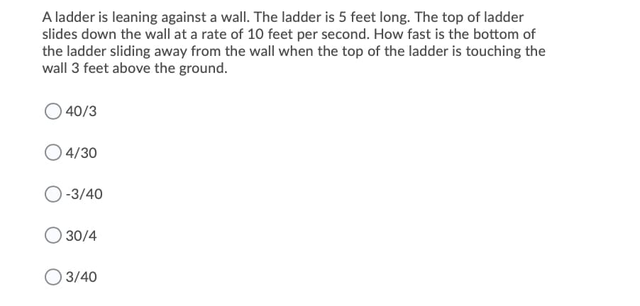 A ladder is leaning against a wall. The ladder is 5 feet long. The top of ladder
slides down the wall at a rate of 10 feet per second. How fast is the bottom of
the ladder sliding away from the wall when the top of the ladder is touching the
wall 3 feet above the ground.
40/3
4/30
-3/40
30/4
3/40

