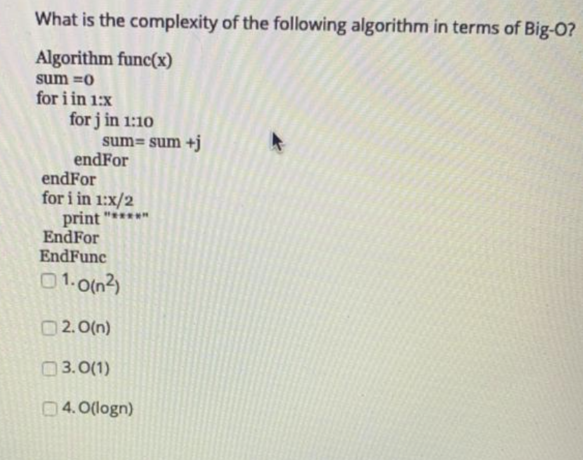 What is the complexity of the following algorithm in terms of Big-0?
Algorithm func(x)
sum =0
for i in 1:x
for j in 1:10
sum= sum +j
endFor
endFor
for i in 1:x/2
print "*****
EndFor
EndFunc
01.0(n2)
O 2.0(n)
0
3. 0(1)
04.0(logn)
