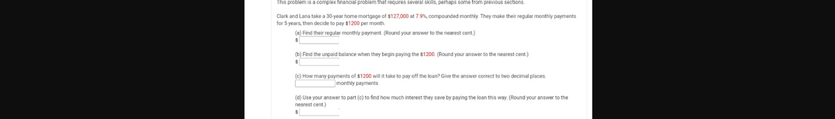 This problem is a complex financial problem that requires several skills, perhaps some from previous sections.
Clark and Lana take a 30-year home mortgage of $127,000 at 7.9%, compounded monthly. They make their regular monthly payments
for 5 years, then decide to pay $1200 per month.
(a) Find their regular monthly payment. (Round your answer to the nearest cent.)
%24
(b) Find the unpaid balance when they begin paying the $1200. (Round your answer to the nearest cent.)
$
(c) How many payments of $1200 will it take to pay off the loan? Give the answer correct to two decimal places.
monthly payments
(d) Use your answer to part (c) to find how much interest they save by paying the loan this way. (Round your answer to the
nearest cent.)
