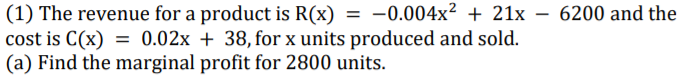 (1) The revenue for a product is R(x) = -0.004x² + 21x –- 6200 and the
cost is C(x) = 0.02x + 38, for x units produced and sold.
(a) Find the marginal profit for 2800 units.
