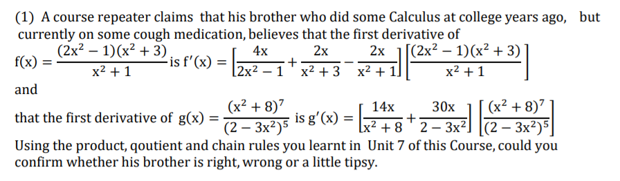 (1) A course repeater claims that his brother who did some Calculus at college years ago, but
currently on some cough medication, believes that the first derivative of
(2x² – 1)(x² + 3)
4x
[(2x² – 1)(x² + 3)
2x
+
x2 + 3
2х
f(x) =
-is f'(x) =
%3D
x2 + 1
[2x² – 1
x2 + 1]
x2 +1
and
(x² + 8)7
(2 – 3x²)5]
Using the product, qoutient and chain rules you learnt in Unit 7 of this Course, could you
(x² + 8)7
14х
30x
that the first derivative of g(x) =
(2 – 3x²)5 is g'(x) =
x² + 8 ' 2 – 3x²]
-
confirm whether his brother is right, wrong or a little tipsy.
