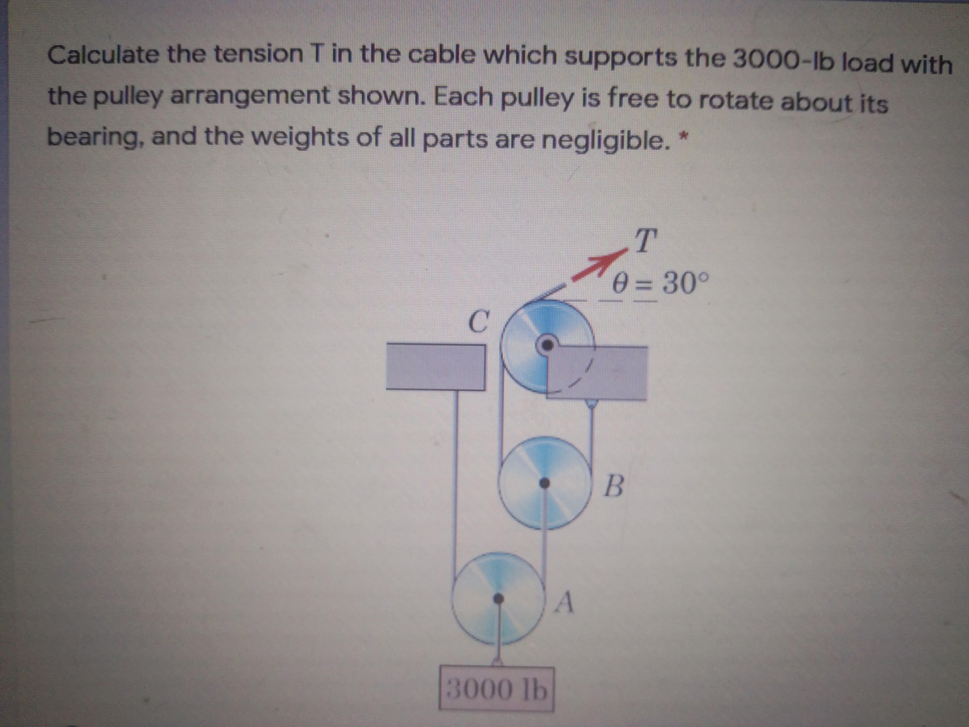 Calculate the tension T in the cable which supports the 3000-Ilb load with
the pulley arrangement shown. Each pulley is free to rotate about its
bearing, and the weights of all parts are negligible.

