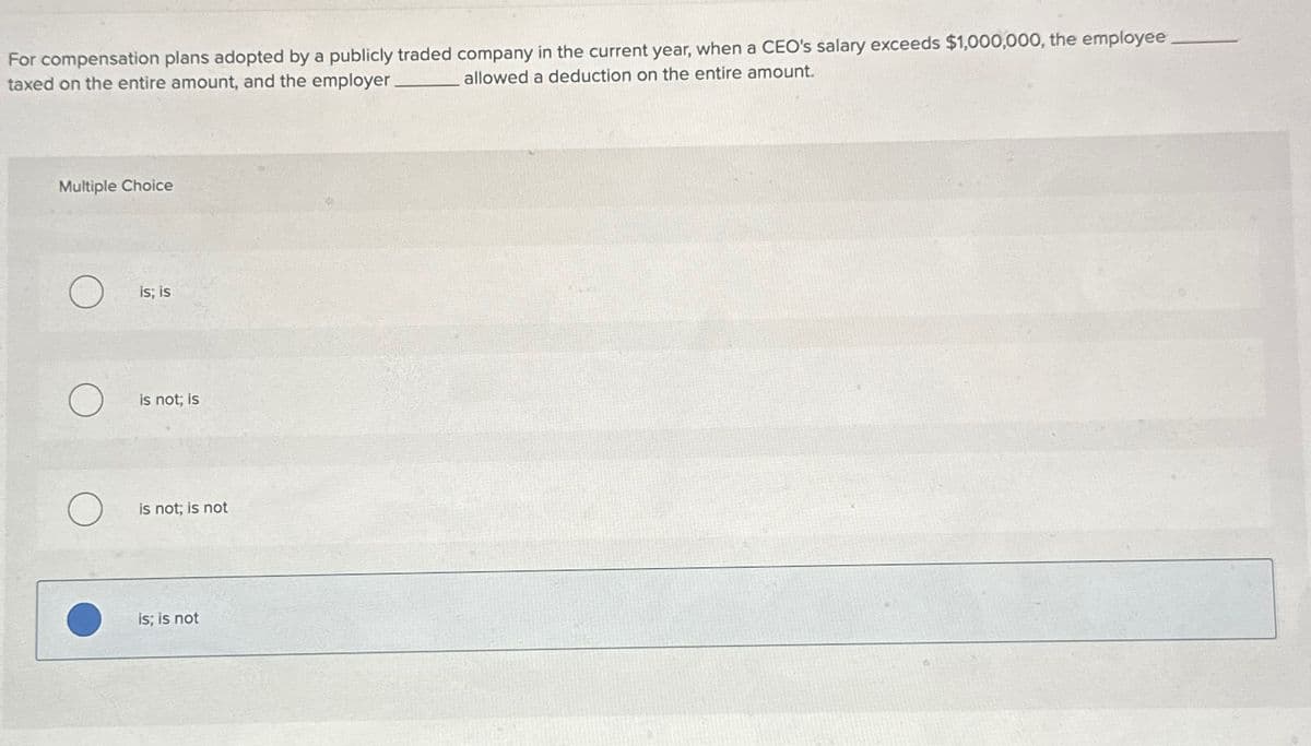 For compensation plans adopted by a publicly traded company in the current year, when a CEO's salary exceeds $1,000,000, the employee
taxed on the entire amount, and the employer
allowed a deduction on the entire amount.
Multiple Choice
О
is; is
is not; is
is not; is not
is; is not