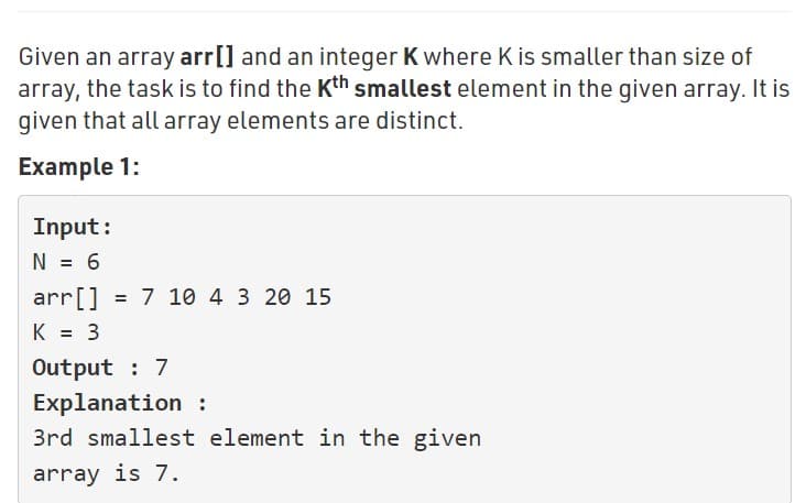 Given an array arr[] and an integer K where K is smaller than size of
array, the task is to find the Kth smallest element in the given array. It is
given that all array elements are distinct.
Example 1:
Input:
N = 6
arr[] = 7 10 4 3 20 15
K = 3
Output : 7
Explanation :
3rd smallest element in the given
array is 7.
