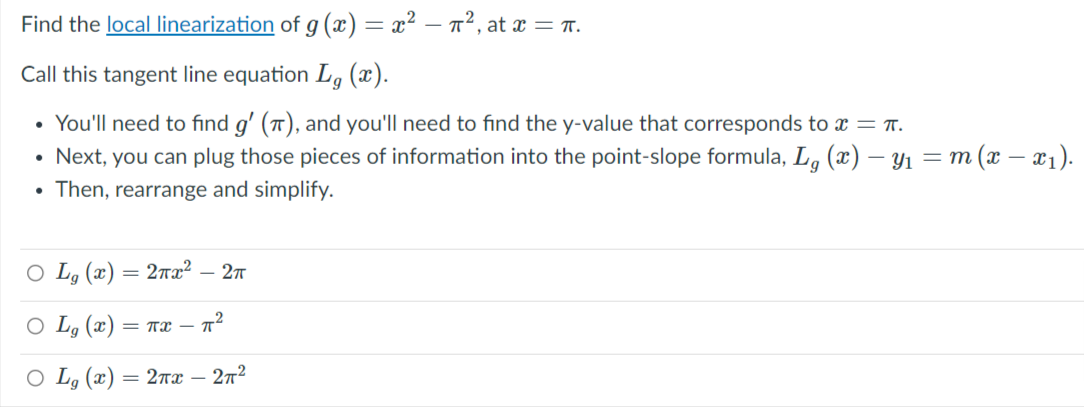 Find the local linearization of g (x) = x² – n², at x = .
Call this tangent line equation L, (x).
• You'll need to find g' (), and you'll need to find the y-value that corresponds to x = T.
Next, you can plug those pieces of information into the point-slope formula, L. (x) – Y1 = m (x – x1).
Then, rearrange and simplify.
O Lg (x)
= 2rx2 – 2t
O Lg (x) = T – n²
O Lg (x) = 2næ
272
