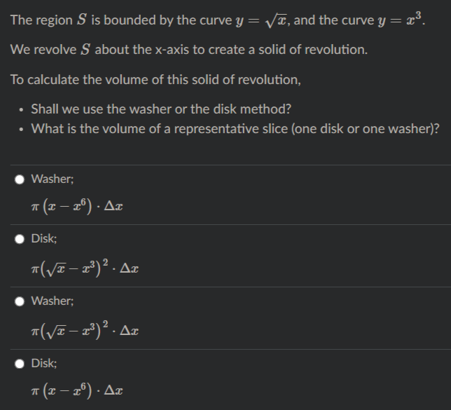 The region S is bounded by the curve y = VT, and the curve y = x³.
We revolve S about the x-axis to create a solid of revolution.
To calculate the volume of this solid of revolution,
• Shall we use the washer or the disk method?
• What is the volume of a representative slice (one disk or one washer)?
Washer;
* (x – 2º) · Az
Disk;
"(VE – 1²)² . Az
Washer;
Disk;
* (x – 2º) · Az
