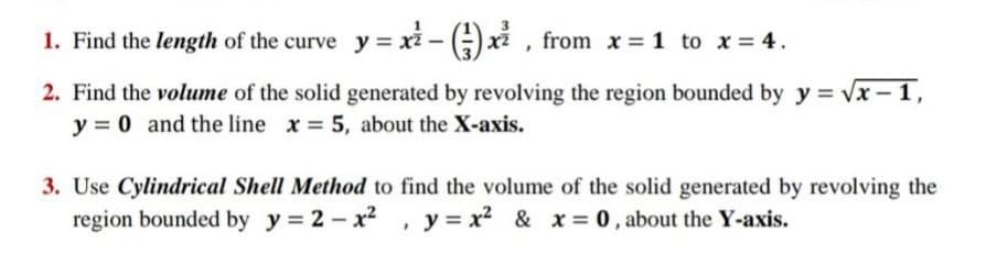 1. Find the length of the curve y = xi - ) xi , from x = 1 to x = 4.
2. Find the volume of the solid generated by revolving the region bounded by y = vx - 1,
y = 0 and the line x = 5, about the X-axis.
3. Use Cylindrical Shell Method to find the volume of the solid generated by revolving the
region bounded by y = 2 - x2 , y= x2 & x = 0 , about the Y-axis.
