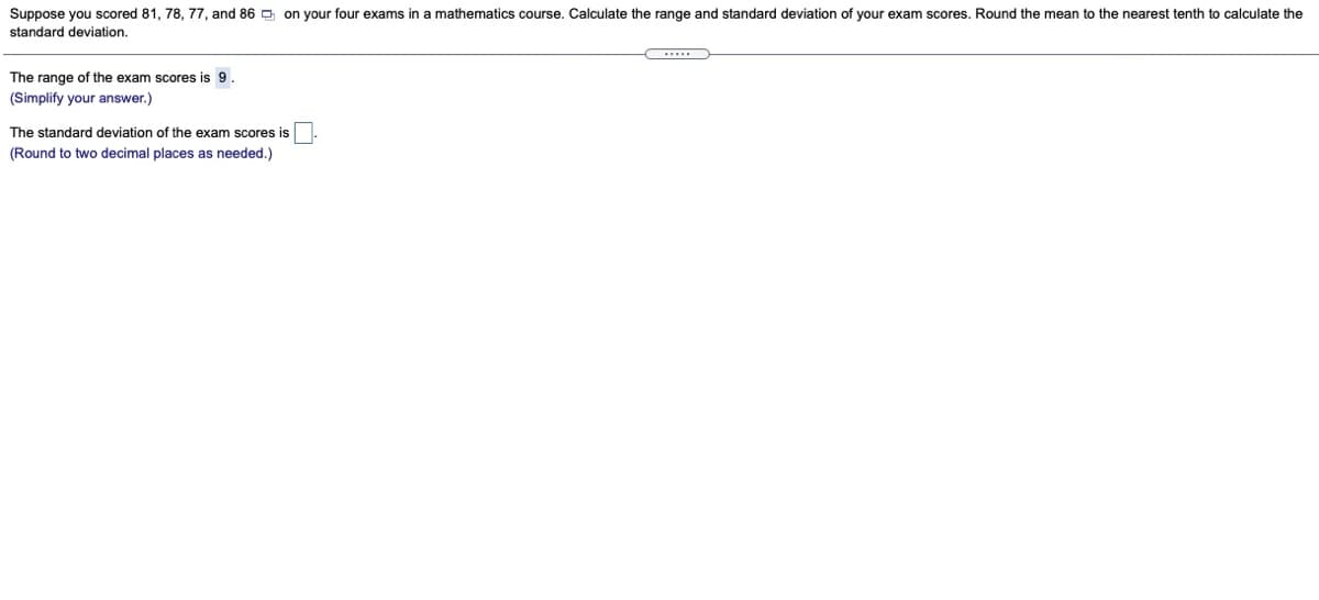 Suppose you scored 81, 78, 77, and 86 D on your four exams in a mathematics course. Calculate the range and standard deviation of your exam scores. Round the mean to the nearest tenth to calculate the
standard deviation.
The range of the exam scores is 9.
(Simplify your answer.)
The standard deviation of the exam scores is
(Round to two decimal places as needed.)
