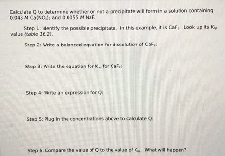 Calculate Q to determine whether or not a precipitate will form in a solution containing
0.043 M Ca(NO,), and 0.0055 M NaF.
Step 1: identify the possible precipitate. In this example, it is Caf,. Look up its K
value (table 16.2).
Step 2: Write a balanced equation for dissolution of CaF,:
Step 3: Write the equation for K, for CaFa:
Step 4: Write an expression for Q:
Step 5: Plug in the concentrations above to calculate Q:
Step 6: Compare the value of Q to the value of K What will happen?
