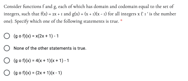 Consider functions f and g, each of which has domain and codomain equal to the set of
integers, such that f(x) = 2x + I and g(x) = (x + 1)(x - 1) for all integers x (' 1 ' is the number
one). Specify which one of the following statements is true. *
O (g o f)(x) = x(2x+ 1) - 1
O None of the other statements is true.
O (g o f)(x) = 4(x + 1)(x + 1) - 1
O (g o f)(x) = (2x + 1)(x - 1)
%3D

