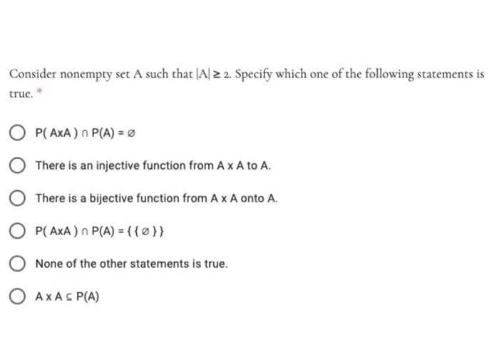 Consider nonempty set A such that JA|2 2. Specify which one of the following statements is
true. *
P( AxA ) n P(A) =Ø
There is an injective function from A xA to A.
There is a bijective function from A x A onto A.
O P( AXA) n P(A) = {(0}}
None of the other statements is true.
O AXAS P(A)
