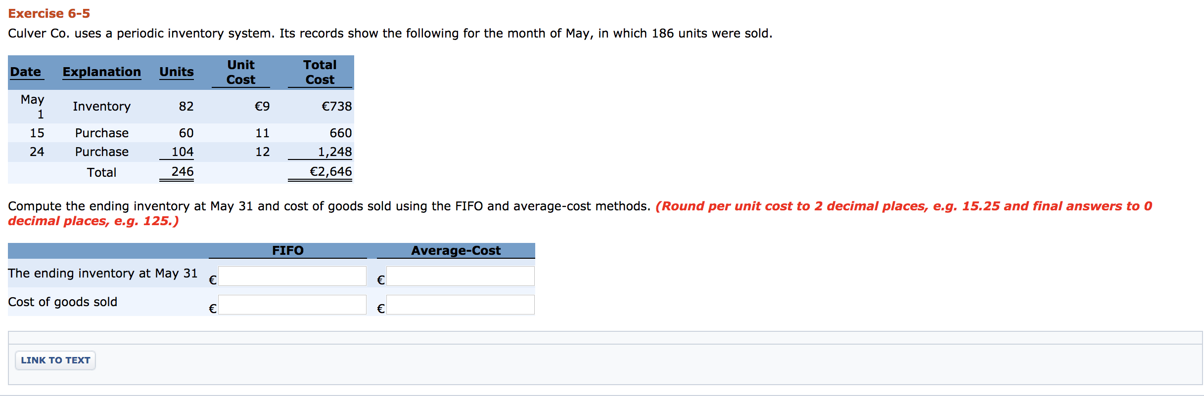 Exercise 6-5
Culver Co. uses a periodic inventory system. Its records show the following for the month of May, in which 186 units were sold.
Unit
Total
Date
Explanation
Units
Cost
Cost
May
Inventory
82
€9
€738
1
15
Purchase
60
11
660
24
Purchase
104
12
1,248
Total
246
€2,646
Compute the ending inventory at May 31 and cost of goods sold using the FIFO and average-cost methods. (Round per unit cost to 2 decimal places, e.g. 15.25 and final answers to 0
decimal places, e.g. 125.)
FIFO
Average-Cost
The ending inventory at May 31
€
€
Cost of goods sold
LINK TO TEXT
