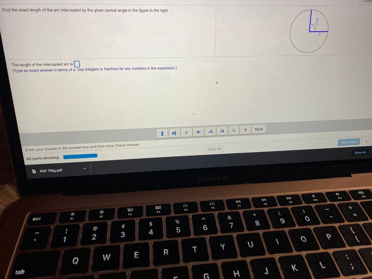 Find the exact length of the arc intercepted by the given central angle in the figure to the right.
The length of the intercepted arc is
(Type an exact answer in terms of t. Use integers or fractions for any numbers in the expression.)
TO
More
Enter your answer in the answer box and then click Check Answer.
All parts showing
Clear All
Final Check
Show All
PDF TRig.pdf
MacBook Air
DII
DD
888
F11
F12
80
F9
F10
F8
F6
F7
F4
F5
esc
F2
F3
F1
@
#
4
5
7
8
1
2
3
P
W
E
R
Y
Q
tab
L
G
T
%24
