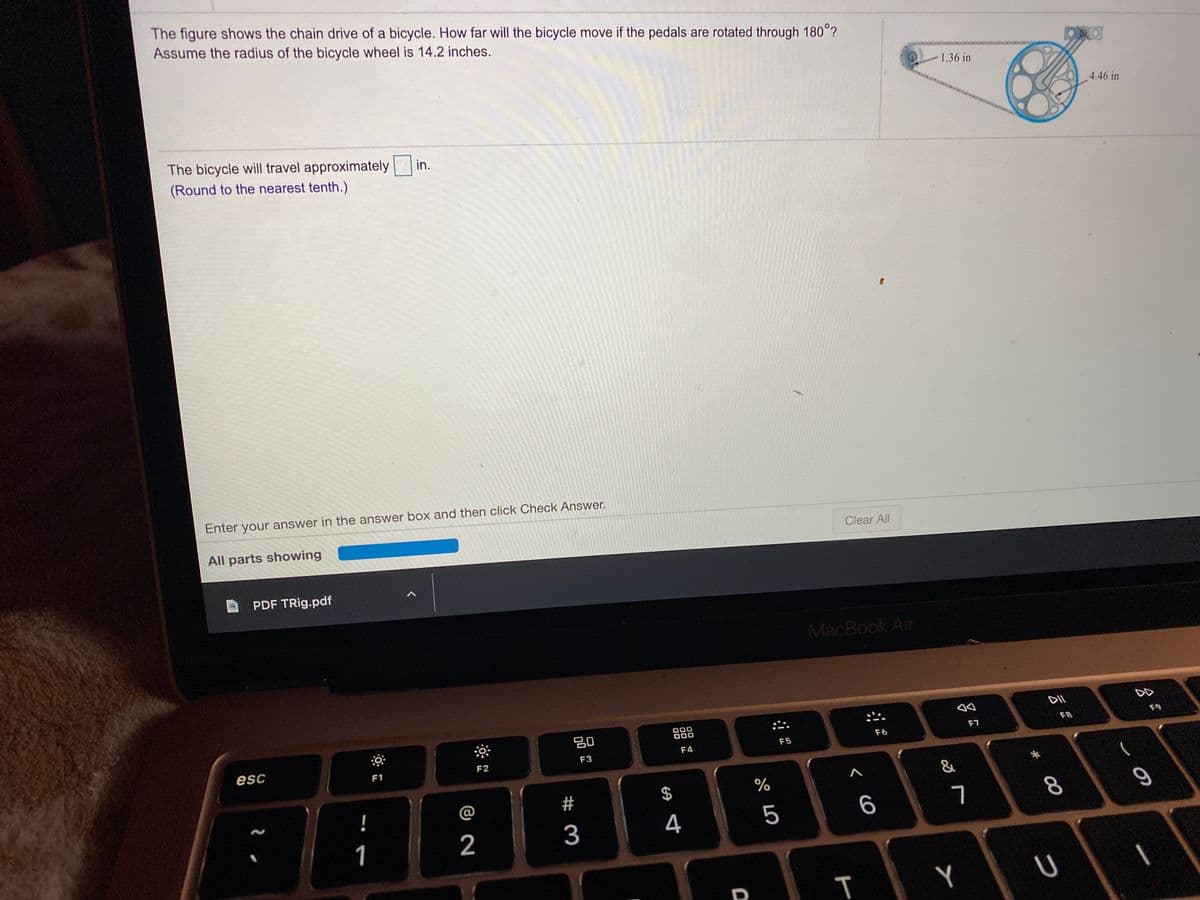 The figure shows the chain drive of a bicycle. How far will the bicycle move if the pedals are rotated through 180°?
Assume the radius of the bicycle wheel is 14.2 inches.
1.36 in
4.46 in
The bicycle will travel approximately in.
(Round to the nearest tenth.)
Enter your answer in the answer box and then click Check Answer.
All parts showing
Clear All
PDF TRig.pdf
MacBook Air
DII
DD
吕0
000
000
F7
F8
F9
esc
F4
F5
F6
F1
F2
F3
一
!
@
#
2
3
4
6
8.
1
U
T
