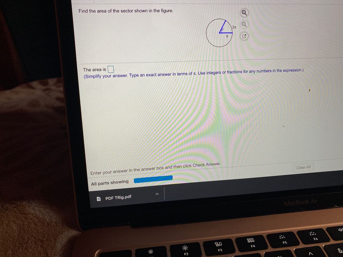 Find the area of the sector shown in the figure.
6.
The area is
(Simplify your answer. Type an exact answer in terms of T. Use integers or fractions for any numbers in the expression.)
Enter your answer in the answer box and then click Check Answer.
All parts showing
Clear All
PDF TRig.pdf
MacBook Air
吕0
000
000
F5
F6
F4
F2
F3
