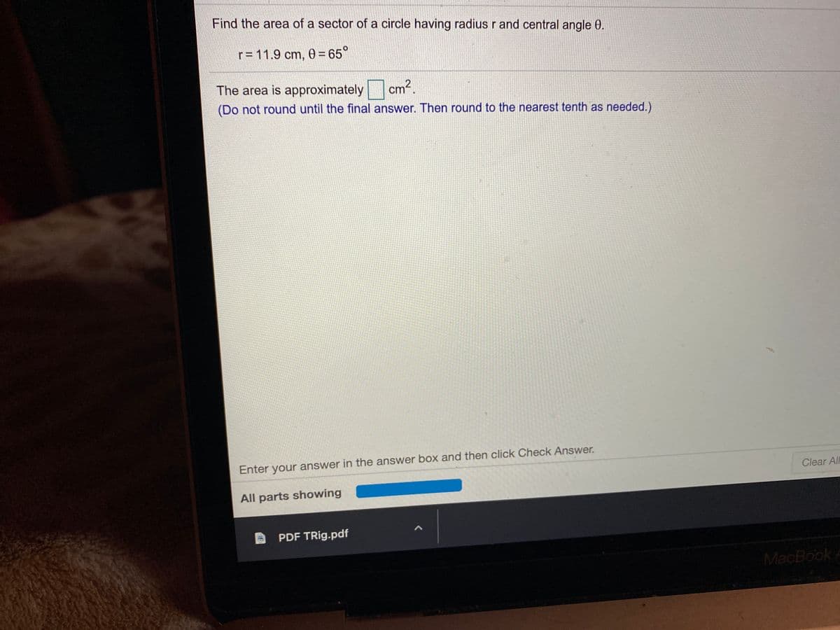 Find the area of a sector of a circle having radius r and central angle 0.
r= 11.9 cm, 0= 65°
The area is approximately
cm²,
(Do not round until the final answer. Then round to the nearest tenth as needed.)
Enter your answer in the answer box and then click Check Answer.
Clear AIl
All parts showing
PDF TRig.pdf
MacBook A
