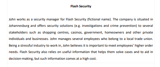 Flash Security
John works as a security manager for Flash Security (fictional name). The company is situated in
Johannesburg and offers security solutions (e.g. investigations and crime prevention) to several
stakeholders such as shopping centres, casinos, government, homeowners and other private
individuals and businesses. John manages several employees who belong to a local trade union.
Being a stressful industry to work in, John believes it is important to meet employees' higher order
needs. Flash Security also relies on useful information that helps them solve cases and to aid in
decision-making, but such information comes at a high cost.