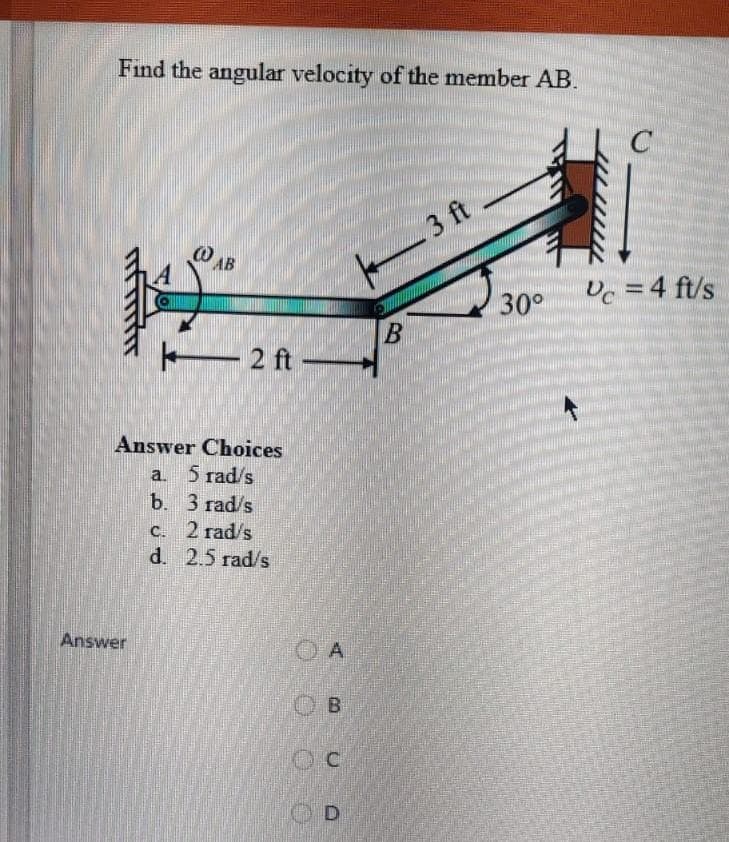 Find the angular velocity of the member AB.
(OAB
Answer
2 ft -
Answer Choices
a.
b.
5 rad/s
3 rad/s
C.
2 rad/s
d. 2.5 rad/s
A
B
OC
OD
B
3 ft
30°
C
Vc = 4 ft/s