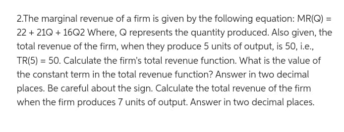 2.The marginal revenue of a firm is given by the following equation: MR(Q) =
22 +21Q + 16Q2 Where, Q represents the quantity produced. Also given, the
total revenue of the firm, when they produce 5 units of output, is 50, i.e.,
TR(5) = 50. Calculate the firm's total revenue function. What is the value of
the constant term in the total revenue function? Answer in two decimal
places. Be careful about the sign. Calculate the total revenue of the firm
when the firm produces 7 units of output. Answer in two decimal places.