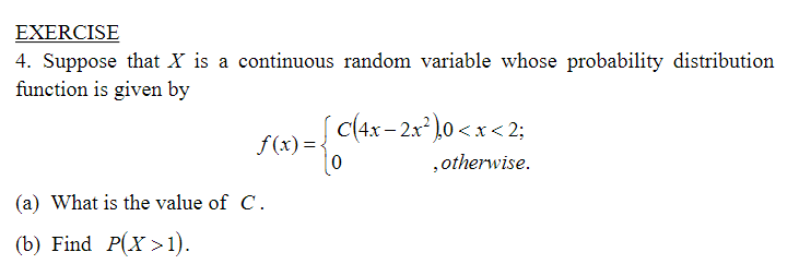 EXERCISE
4. Suppose that X is a continuous random variable whose probability distribution
function is given by
c(4x- 2x)0 <x < 2;
f(x)=<
|0
,otherwise.
(a) What is the value of C.
(b) Find P(X >1).
